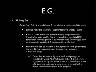 E.G.
•   Hollesley Bay:

    •   Grove Farm Dairy (currently losing 3p per pint of organic raw milk) - needs:

          •    £50k to install the creamery equipment (they’ve already bought)

          •    £15k - £25k to install each adapted shipping freight container
               (Housing Justice) - to offer free accommodation on a WWOOF
               scheme for homeless people & ex-offenders who are willing to work
               on the organic vegetable & fruit production on the farm

          •    Education will also be available, as Keith Jefferson-Smith (Proprietor)
               has over 20 years experience as a lecturer in agriculture at
               Aylesbury College

                     •   I’ve spoken with some Big Issue vendors & young rural
                         squatters (+ Crisis, Poverty, Housing Justice & a non-proﬁt
                         organisation set up speciﬁcally to ﬁnd accommodation to ex-
                         offenders who had massive government grant cuts), all of
                         whom conﬁrmed interest in these proposals.
 