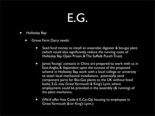 E.G.
•   Hollesley Bay:

    •   Grove Farm Dairy needs:

          •   Seed fund money to install an anaerobic digester & bio-gas plant
              (which could also signiﬁcantly reduce the running costs of
              Hollesley Bay Open Prison & The Suffolk Punch Trust)

          •   James Youngs’ contacts in China are prepared to work with us in
              East Anglia, & dependent upon the success of the proposed
              scheme in Hollesley Bay, work with a local college or university
              to teach local mechanical installations. potentially send
              component parts for Bio-Gas plants to the UK without fossil
              fuels), E.G. into Great Yarmouth & King’s Lynn, where
              employment could be provided in the assembly (& running) of
              the plant mechanics.

          •   (We’d offer free Code 6 E-Co-Op housing to employees in
              Great Yarmouth &/or King’s Lynn.)
 