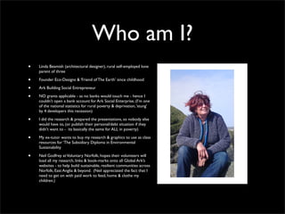 Who am I?
•   Linda Beamish (architectural designer), rural self-employed lone
    parent of three

•   Founder Eco-Designs & ‘Friend of The Earth’ since childhood

•   Ark Building Social Entrepreneur

•   NO grants applicable - as no banks would touch me - hence I
    couldn’t open a bank account for Ark Social Enterprise, (I’m one
    of the national statistics for rural poverty & deprivation, ‘stung’
    by 4 developers this recession)

•   I did the research & prepared the presentations, so nobody else
    would have to, (or publish their personal/debt situation if they
    didn’t want to - its basically the same for ALL in poverty)

•   My ex-tutor wants to buy my research & graphics to use as class
    resources for ‘The Subsidiary Diploma in Environmental
    Sustainability

•   Neil Godfrey at Voluntary Norfolk, hopes their volunteers will
    load all my research, links & book-marks onto all Global Ark’s
    websites - to help build sustainable, resilient communities across
    Norfolk, East Anglia & beyond. (Neil appreciated the fact that I
    need to get on with paid work to feed, home & clothe my
    children.)
 