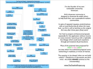 I’m also founder of my own
             sustainable community
                   ‘showcase’.

         Ark’s showcase community is
    designed to showcase & enable others
to help build their own sustainable & resilient
                 communities.

 In spite of repeated requests, emails & phone
  calls to Local Authorities & others for asset
land, our Ark is still as land-less as the original
     Ark was, after three years (free) work.

  As I had to prepare architectural proposals
repeatedly for this application without income
or costs covered, I wound up with a replicable
   Eco Design which could work anywhere
    through permutations & permaculture.

   Most of the potential sites proposed for
             ARKS in the pARKS
are sites which I’ve outlined & prepared some
networking in readiness, or know of interest.

The question is, (as always), ‘what can we build
- where’? (Temporary or permanent, we don’t
  mind - we simply cannot continue to live
                unsustainably.)

         www.TheTreeArkProject.org
 