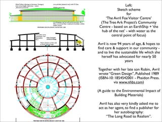 Left:
             Sketch scheme
                   for
     ‘The Avril Fox Visitor Centre’
  (The Tree Ark Project’s Community
 Centre - based on an EarthShip + ‘the
   hub of the net’ - with water as the
         central point of focus)

Avril is now 94 years of age, & hopes to
ﬁnd care & support in our community -
and to live the sustainable life which she
  herself has advocated for nearly 50
                  years

Together with her late son Robin, Avril
wrote “Green Design”, Published 1989
(ISBN-10: 1854542001 - Phaidon Press.
         via www.nhbs.com)

(A guide to the Environmental Impact of
           Building Materials)

Avril has also very kindly asked me to
act as her agent, to ﬁnd a publisher for
          her autobiography:
     “The Long Road to Realism”.
 