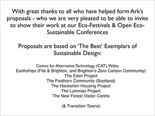 With great thanks to all who have helped form Ark’s
proposals - who we are very pleased to be able to invite
 to show their work at our Eco-Festivals & Open Eco-
               Sustainable Conferences

    Proposals are based on ‘The Best’ Exemplars of
                  Sustainable Design:
             Centre for Alternative Technology, (CAT), Wales
   Earthships (Fife & Brighton, and Brightonʼs Zero Carbon Community)
                             The Eden Project
                    The Findhorn Community (Scotland)
                      The Hockerton Housing Project
                           The Lammas Project
                      The New Forest Visitor Centre

                          (& Transition Towns)
 
