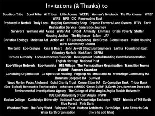 Invitations (& Thanks) to:
Boudicca Tribe Eceni Tribe All Tribes Little Acorns WEETU Woman’s Notebook The Workhouse WREF
                                   WIRE NPS CIC Renewables East
Produced in Norfolk Truly Local Happing Community Shop Organic Farmers/Land Owners BTCV Earth
                                Restoration Service Generation Journey
     Survivors Womans Aid Avaaz Water Aid Unicef Amnesty Emmaus Crisis Poverty Shelter
                              Housing Justice The Big Issue Oxfam JRF
Christian Ecology Christian Aid Action Aid EPI (econ4peace) Red Cross Global Issues Inside Housing
                                        Rural Community Council
   The Guild Eco-Designs Kass & Beard John Jewell Structural Engineers Eartha Foundation East
                                  Voluntary Norfolk KickStart DEFRA
    Broads Authority Local Authorities/Councils Development Control/Building Control/Conservation
                                     English Heritage National Trust
  Eco-Village Network Eco-Hamlets ONE Village The Permaculture Organisation Transition Towns
                                      WWOOF Farmers Guardian
  CoHousing Organisation Co-Operative Housing Flagship HA Broadland HA FreeBridge Community HA
                                    Burnham Deepdale HA Survival
   Wood Norton Poors Allotment Guist Charity Trust CornerStone HA Co-Operative Bank Tridos Bank
 (Eco-Ethical) Renewable Technologies - exhbitors at NNDC ‘Green Build’ (& Earth Day, Burnham Deepdale)
        Environmental Investigations Agency The College of West Anglia/Anglia Ruskin University
                                CUE East/University of East Anglia RSPB
 Easton College Cambirdge University National Rural Knowledge Exchange NNCF Friends of THE Earth
                                         Blue Forest Pink Saris
   Woodland Trust The Fairy World Fairyland Trust Hudson Architects EarthShips Kate Edwards Cob
                          Wiser Earth Organisation           (more to add later)
 