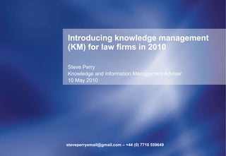 Introducing knowledge management (KM) for law firms in 2010 Steve Perry Knowledge and Information Management Adviser 10 May 2010 steveperryemail@gmail.com – +44 (0) 7710 559649 