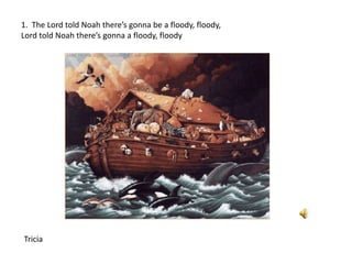 1. The Lord told Noah there’s gonna be a floody, floody,
Lord told Noah there’s gonna a floody, floody
Tricia
 