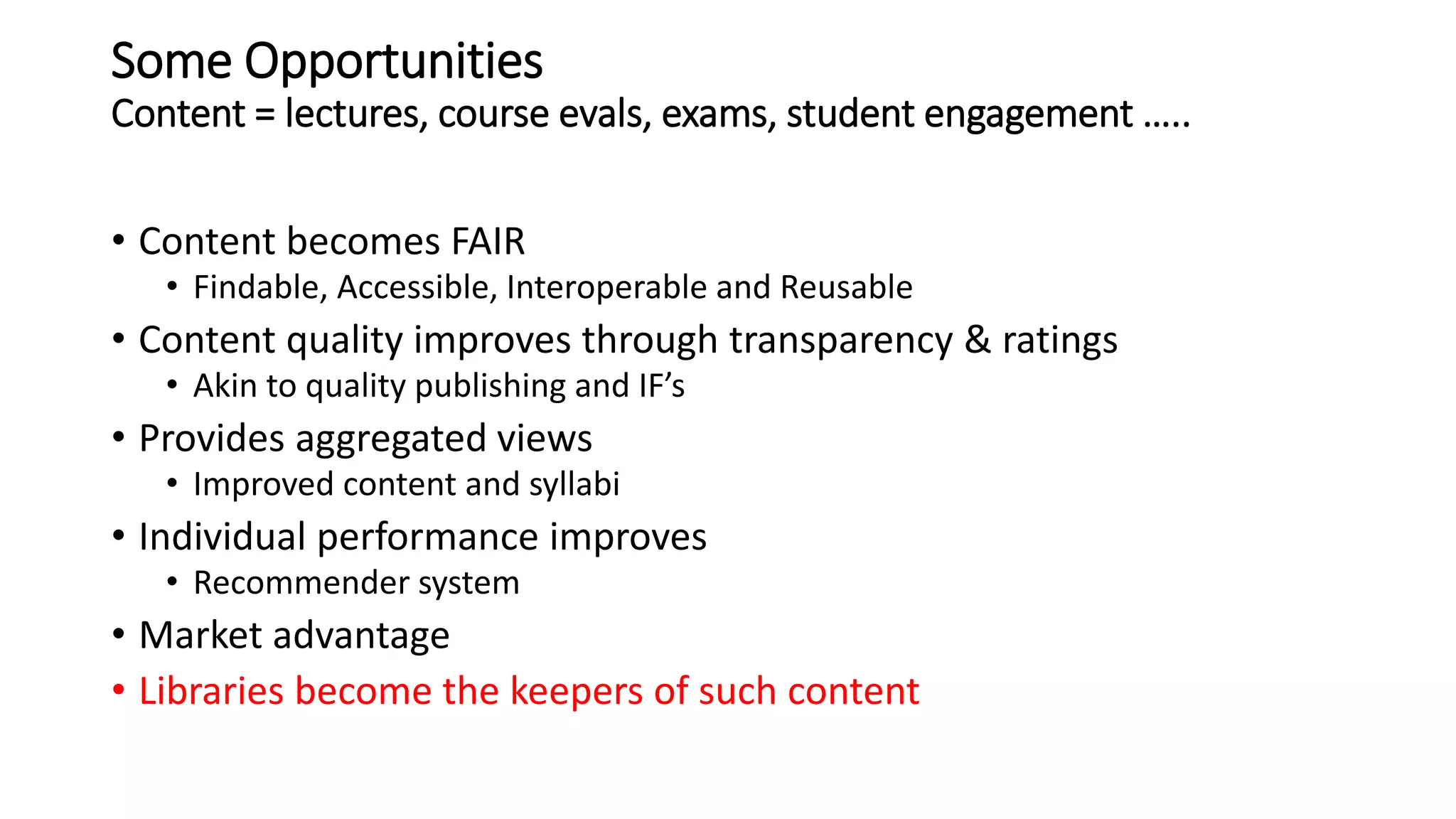 Some Opportunities
Content = lectures, course evals, exams, student engagement …..
• Content becomes FAIR
• Findable, Accessible, Interoperable and Reusable
• Content quality improves through transparency & ratings
• Akin to quality publishing and IF’s
• Provides aggregated views
• Improved content and syllabi
• Individual performance improves
• Recommender system
• Market advantage
• Libraries become the keepers of such content