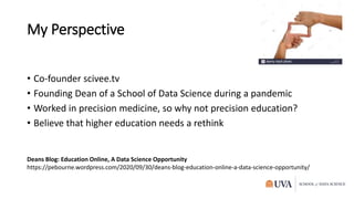 My Perspective
• Co-founder scivee.tv
• Founding Dean of a School of Data Science during a pandemic
• Worked in precision medicine, so why not precision education?
• Believe that higher education needs a rethink
Deans Blog: Education Online, A Data Science Opportunity
https://pebourne.wordpress.com/2020/09/30/deans-blog-education-online-a-data-science-opportunity/
 
