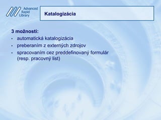 Katalogizácia
3 možnosti:
•  automatická katalogizácia
•  preberaním z externých zdrojov
•  spracovaním cez preddefinovaný formulár
(resp. pracovný list)
 