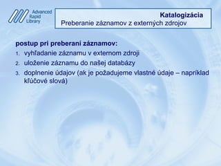 Katalogizácia
Preberanie záznamov z externých zdrojov
postup pri preberaní záznamov:
1.  vyhľadanie záznamu v externom zdroji
2.  uloženie záznamu do našej databázy
3.  doplnenie údajov (ak je požadujeme vlastné údaje – napríklad
kľúčové slová)
 