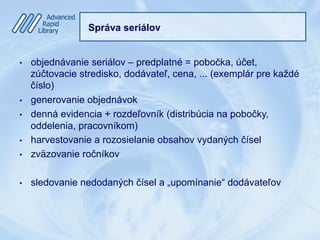 Správa seriálov
•  objednávanie seriálov – predplatné = pobočka, účet,
zúčtovacie stredisko, dodávateľ, cena, ... (exemplár pre každé
číslo)
•  generovanie objednávok
•  denná evidencia + rozdeľovník (distribúcia na pobočky,
oddelenia, pracovníkom)
•  harvestovanie a rozosielanie obsahov vydaných čísel
•  zväzovanie ročníkov
•  sledovanie nedodaných čísel a „upomínanie“ dodávateľov
 