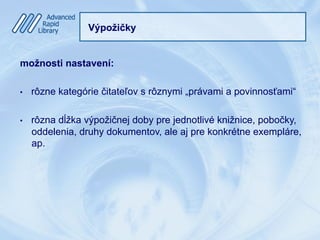 Výpožičky
možnosti nastavení:
•  rôzne kategórie čitateľov s rôznymi „právami a povinnosťami“
•  rôzna dĺžka výpožičnej doby pre jednotlivé knižnice, pobočky,
oddelenia, druhy dokumentov, ale aj pre konkrétne exempláre,
ap.
 