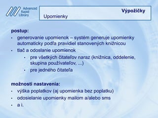 Výpožičky
Upomienky
postup:
•  generovanie upomienok – systém generuje upomienky
automaticky podľa pravidiel stanovených knižnicou
•  tlač a odoslanie upomienok
•  pre všetkých čitateľov naraz (knižnica, oddelenie,
skupina používateľov, ...)
•  pre jedného čitateľa
možnosti nastavenia:
•  výška poplatkov (aj upomienka bez poplatku)
•  odosielanie upomienky mailom a/alebo sms
•  a i.
 