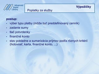 Výpožičky
Poplatky za služby
postup:
•  výber typu platby (môže byť preddefinovaný cenník)
•  zadanie sumy
•  tlač potvrdenky
•  finančné konto
•  stav pokladne a sumarizácia príjmov podľa rôznych kritérií
(hotovosť, karta, finančné konto, ...)
 