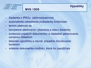 Výpožičky
MVS / DDS
•  žiadanka z IPACu (aktívna/pasívna)
•  automatické odosielanie požiadavky knižniciam
•  termín platnosti do
•  kompletné sledovanie vybavenia a stavu žiadanky
•  evidencia prijatých dokumentov a následné generovanie
oznamov čitateľom
•  klasická výpožička a návrat, prípadne doručovanie
kuriérom
•  vrátenie dokumentov knižnici, ktorá ho zapožičala
 