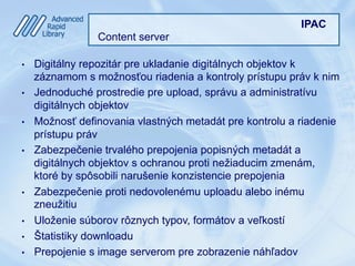 IPAC
Content server
•  Digitálny repozitár pre ukladanie digitálnych objektov k
záznamom s možnosťou riadenia a kontroly prístupu práv k nim
•  Jednoduché prostredie pre upload, správu a administratívu
digitálnych objektov
•  Možnosť definovania vlastných metadát pre kontrolu a riadenie
prístupu práv
•  Zabezpečenie trvalého prepojenia popisných metadát a
digitálnych objektov s ochranou proti nežiaducim zmenám,
ktoré by spôsobili narušenie konzistencie prepojenia
•  Zabezpečenie proti nedovolenému uploadu alebo inému
zneužitiu
•  Uloženie súborov rôznych typov, formátov a veľkostí
•  Štatistiky downloadu
•  Prepojenie s image serverom pre zobrazenie náhľadov
 