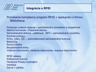 Integrácia s RFID
Ponúkame komplexný program RFID v spolupráci s firmou
Bibliotheca
Poskytuje ucelené riešenie – samoobslužnú prevádzku a bezpečnosť
Stanica konverzie – Pracovná stanica
Samoobslužná stanica – selfcheck , NFC – samoobslužné výpožičky
Kontrola prístupu
Knihy, video, CD..., automatizované samoobslužné knižnice
BiblioChip
Ručná čítačka
Bezpečnostné brány
Vrátenie dokumentov, triedenie dokumentov, doprava dokumentov
RFID nálepky
Softwarové licencie
Hardware Predaj a prenájom
Interface
Servis + údržba
 