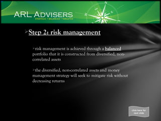 Step 2: risk management risk management is achieved through a  balanced  portfolio that it is constructed from diversified, non-correlated assets the diversified, non-correlated assets and money management strategy will seek to mitigate risk without decreasing returns click here for next slide 