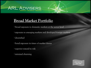 Broad Market Portfolio broad exposure to domestic markets at the sector level exposure to emerging markets and developed foreign markets diversified bond exposure in times of market duress superior reward to risk minimal churning click here for next slide 