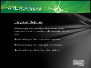 Targeted Returns With multiple assets available and with various money management schemes, a portfolio can be designed to suit your needs Portfolios designed from conservative to aggressive Portfolios designed to be long and short the markets Portfolios designed to have high or low cash levels click here for next slide 