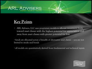 Key Points ARL Advisers, LLC uses proprietary models to allocate investment funds  toward asset classes with the highest potential for appreciation and away from asset classes with greater potential for loss funds are allocated across a breadth of alternative asset classes – you are not limited to stocks and bonds all models are quantitatively derived from fundamental and technical inputs click here for next slide 