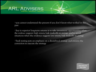 you cannot understand the present if you don’t know what worked in the past  key to superior long-term returns is to take investment opportunities when the  evidence  suggests high return/risk tradeoffs  on average , and to avoid situations when the evidence suggests low return/risk tradeoffs  on average back testing puts an emphasis on a disciplined strategy and ensures the conviction to execute the strategy  click here for next slide 