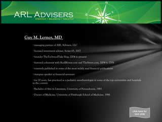 Guy M. Lerner, MD  managing partner of ARL Advisers, LLC licensed investment adviser, Series 65, 2007 founder TheTechnicalTake blog, 2004 to present featured columnist with RealMoney.com and TheStreet.com, 2004 to 2006 routinely published in some of the most widely read financial publications marquee speaker at financial seminars for 20 years, has practiced as a pediatric anesthesiologist in some of the top universities and hospitals in the country Bachelor of Arts in Literature, University of Pennsylvania, 1981 Doctor of Medicine, University of Pittsburgh School of Medicine, 1986 click here for next slide 