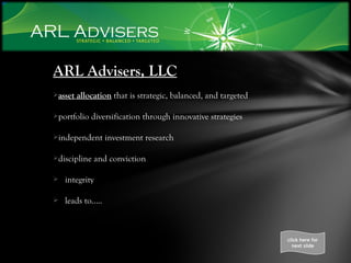 ARL Advisers, LLC asset allocation  that is strategic, balanced, and targeted portfolio diversification through innovative strategies independent investment research discipline and conviction integrity leads to….. click here for next slide 
