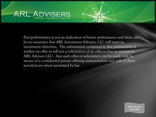 Past performance is not an indication of future performance and there can be no assurance that ARL Investment Advisers, LLC will meet its investment objectives.  The information contained in this presentation is neither an offer to sell nor a solicitation of an offer to buy an interest in ARL Advisers LLC.  Any such offer or solicitation can be made only be means of a confidential private offering memorandum and only in those jurisdictions where permitted by law. click here for next slide 