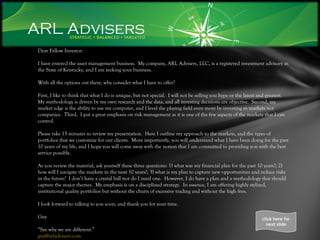Dear Fellow Investor: I have entered the asset management business.  My company, ARL Advisers, LLC, is a registered investment advisory in the State of Kentucky, and I am seeking your business. With all the options out there, why consider what I have to offer? First, I like to think that what I do is unique, but not special.  I will not be selling you hype or the latest and greatest.  My methodology is driven by my own research and the data, and all investing decisions are objective.  Second, my market edge is the ability to use my computer, and I level the playing field even more by investing in markets not companies.  Third,  I put a great emphasis on risk management as it is one of the few aspects of the markets that I can control.  Please take 15 minutes to review my presentation.  Here I outline my approach to the markets, and the types of portfolios that we customize for our clients.  More importantly, you will understand what I have been doing for the past 10 years of my life, and I hope you will come away with the notion that I am committed to providing you with the best service possible. As you review the material, ask yourself these three questions: 1) what was my financial plan for the past 10 years?; 2) how will I navigate the markets in the next 10 years?; 3) what is my plan to capture new opportunities and reduce risks in the future?  I don’t have a crystal ball nor do I need one.  However, I do have a plan and a methodology that should capture the major themes.  My emphasis is on a disciplined strategy.  In essence, I am offering highly stylized, institutional quality portfolios but without the churn of excessive trading and without the high fees. I look forward to talking to you soon, and thank you for your time. Guy “ See why we are different.” [email_address] click here for next slide 