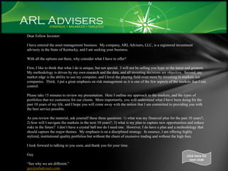 Dear Fellow Investor:

I have entered the asset management business. My company, ARL Advisers, LLC, is a registered investment
advisory in the State of Kentucky, and I am seeking your business.

With all the options out there, why consider what I have to offer?

First, I like to think that what I do is unique, but not special. I will not be selling you hype or the latest and greatest.
My methodology is driven by my own research and the data, and all investing decisions are objective. Second, my
market edge is the ability to use my computer, and I level the playing field even more by investing in markets not
companies. Third, I put a great emphasis on risk management as it is one of the few aspects of the markets that I can
control.

Please take 15 minutes to review my presentation. Here I outline my approach to the markets, and the types of
portfolios that we customize for our clients. More importantly, you will understand what I have been doing for the
past 10 years of my life, and I hope you will come away with the notion that I am committed to providing you with
the best service possible.

As you review the material, ask yourself these three questions: 1) what was my financial plan for the past 10 years?;
2) how will I navigate the markets in the next 10 years?; 3) what is my plan to capture new opportunities and reduce
risks in the future? I don’t have a crystal ball nor do I need one. However, I do have a plan and a methodology that
should capture the major themes. My emphasis is on a disciplined strategy. In essence, I am offering highly
stylized, institutional quality portfolios but without the churn of excessive trading and without the high fees.

I look forward to talking to you soon, and thank you for your time.

Guy                                                                                                           click here for
                                                                                                                next slide
“See why we are different.”
guy@arladvisers.com
 
