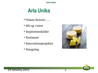 29 January 2015 1
Arla Unika
• Ostens historie ….
• Idé og vision
• Inspirationskilder
• Sortiment
• Innovationsprojekter
• Smagning
Arla Unika
 