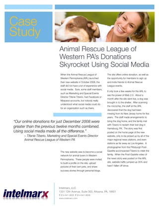 Case
Study
                                Animal Rescue League of
                                Western PA’s Donations
                                Skyrocket Using Social Media
                                 When the Animal Rescue League of              The site offers online donation, as well as
                                 Western Pennsylvania (ARL) launched           the opportunity for members to sign up
                                 their new website in October 2008, the        and invite friends to Animal Rescue
                                 staff did not have a lot of experience with   League events.
                                 social media. Sure, some staff members,
                                                                               It only took a few weeks for the ARL to
                                 such as Marketing and Special Events
                                                                               see the power of Web 2.0. About a
                                 Director Tifanie Tiberio, had Facebook or
                                                                               month after the site went live, a dog was
                                 Myspace accounts, but nobody really
                                                                               brought in to the shelter. After scanning
                                 understood what social media could do
                                                                               the microchip, the staff at the ARL
                                 for an organization such as theirs.
                                                                               discovered that the dog had been
                                                                               missing from its New Jersey home for ﬁve
                                                                               years. The staff made arrangements to

“Our online donations for just December 2008 were                              bring the dog home, and the family met
                                                                               with Tiberio to reclaim their lost dog in
greater than the previous twelve months combined.                              Harrisburg, PA. The story was ﬁrst
Using social media made all the difference.”                                   posted on the home page of the new
      – Tifanie Tiberio, Marketing and Special Events Director                 website, only to be picked up by all of the
      Animal Rescue League of Western PA                                       major regional news stations, and even
                                                                               stations as far away as Los Angeles. A
                                                                               photographer from the Pittsburgh Post-
                                                                               Gazette accompanied Tiberio to meet the
                                 The new website was to become a social
                                                                               family. When the Post-Gazette video of
                                 network for animal lovers in Western
                                                                               the news story was posted on the ARL
                                 Pennsylvania. These people were invited
                                                                               site, website trafﬁc jumped up 35% and
                                 to build a proﬁle on the site, upload
                                                                               hasn’t fallen off since.
                                 pictures of their own pets, and share
                                 success stories through personal blogs.




                                Intelmarx, LLC
                                1331 12th Avenue, Suite 303, Altoona, PA, 16601
                                T 814-941-9020 F 814-941-9028
                                www.intelmarx.com
 