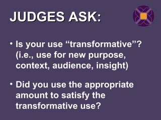 JUDGES ASK:
• Is your use “transformative”?
  (i.e., use for new purpose,
  context, audience, insight)

• Did you use the appropriate
  amount to satisfy the
  transformative use?
 