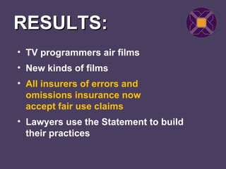 RESULTS:
• TV programmers air films
• New kinds of films
• All insurers of errors and
  omissions insurance now
  accept fair use claims
• Lawyers use the Statement to build
  their practices
 