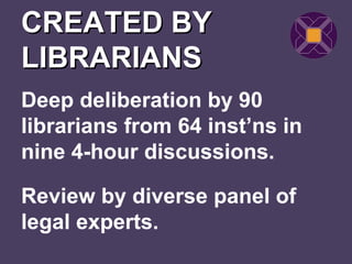 CREATED BY
LIBRARIANS
Deep deliberation by 90
librarians from 64 inst’ns in
nine 4-hour discussions.

Review by diverse panel of
legal experts.
 