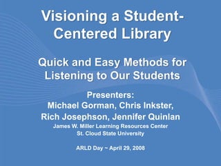 Visioning a Student-
  Centered Library
Quick and Easy Methods for
 Listening to Our Students
          Presenters:
 Michael Gorman, Chris Inkster,
Rich Josephson, Jennifer Quinlan
  James W. Miller Learning Resources Center
         St. Cloud State University

          ARLD Day ~ April 29, 2008
 