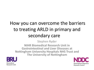 How you can overcome the barriers
to treating ARLD in primary and
secondary care
Stephen Ryder
NIHR Biomedical Research Unit in
Gastrointestinal and Liver Diseases at
Nottingham University Hospitals NHS Trust and
The University of Nottingham
 