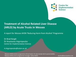 Treatment of Alcohol Related Liver Disease
(ARLD) by Acute Trusts in Wessex
A report for Wessex AHSN ‘Reducing Harm from Alcohol’ Programme
Dr Brad Keogh
Dr Anastasios Argyropoulos
Centre for Implementation Science
A.Argyropoulos@soton.ac.uk
Wessex AHSN alcohol programme clinical leads: Dr Julia Sinclair & Dr Leonie Grellier
Wessex AHSN senior programme manager: Kathy Wallis alcohol@wessexahsn.net
 