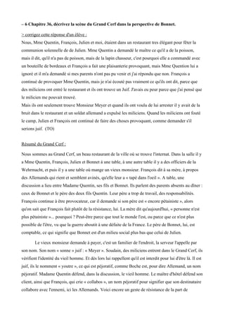 – 6 Chapitre 36, décrivez la scène du Grand Cerf dans la perspective de Bonnet.
> corrigez cette réponse d'un élève :
Nous, Mme Quentin, François, Julien et moi, étaient dans un restaurant tres élégant pour fêter la
communion solennelle de de Julien. Mme Quentin a demandé le maitre ce qu'il a de la poisson,
mais il dit, qu'il n'a pas de poisson, mais de la lapin chasseur, c'est pourquoi elle a commandé avec
un bouteille de bordeaux et François a fait une plaisanterie provoquant, mais Mme Quention lui a
ignoré et il m'a demandé si mes parents n'ont pas pu venir et j'ai répondu que non. François a
continué de provoquer Mme Quentin, mais je n'ai écouté pas vraiment ce qu'ils ont dit, parce que
des miliciens ont entré le restaurant et ils ont trouve un Juif. J'avais eu peur parce que j'ai pensé que
le milicien me pouvait trouvé.
Mais ils ont seulement trouve Monsieur Meyer et quand ils ont voulu de lui arrester il y avait de la
bruit dans le restaurant et un soldat allemand a expulsé les miliciens. Quand les miliciens ont fouté
le camp, Julien et François ont continué de faire des choses provoquant, comme demander s'il
serions juif. (TO)
Résumé du Grand Cerf :
Nous sommes au Grand Cerf, un beau restaurant de la ville où se trouve l'internat. Dans la salle il y
a Mme Quentin, François, Julien et Bonnet à une table, à une autre table il y a des officiers de la
Wehrmacht, et puis il y a une table où mange un vieux monsieur. François dit à sa mère, à propos
des Allemands qui rient et semblent avinés, qu'elle leur a « tapé dans l'oeil ». A table, une
discussion a lieu entre Madame Quentin, ses fils et Bonnet. Ils parlent des parents absents au diner :
ceux de Bonnet et le père des deux fils Quentin. Leur père a trop de travail, des responsabilités.
François continue à être provocateur, car il demande si son père est « encore pétainiste », alors
qu'on sait que François fait plutôt de la résistance, lui. La mère dit qu'aujourd'hui, « personne n'est
plus pétainiste »... pourquoi ? Peut-être parce que tout le monde l'est, ou parce que ce n'est plus
possible de l'être, vu que la guerre aboutit à une défaite de la France. Le père de Bonnet, lui, est
comptable, ce qui signifie que Bonnet est d'un milieu social plus bas que celui de Julien.
Le vieux monsieur demande à payer, c'est un familier de l'endroit, la serveur l'appelle par
son nom. Son nom « sonne » juif : « Meyer ». Soudain, des miliciens entrent dans le Grand Cerf, ils
vérifient l'identité du vieil homme. Et dès lors lui rappellent qu'il est interdit pour lui d'être là. Il est
juif, ils le nomment « youtre », ce qui est péjoratif, comme Boche est, pour dire Allemand, un nom
péjoratif. Madame Quentin défend, dans la discussion, le vieil homme. Le maitre d'hôtel défend son
client, ainsi que François, qui crie « collabos », un nom péjoratif pour signifier que son destinataire
collabore avec l'ennemi, ici les Allemands. Voici encore un geste de résistance de la part de
 