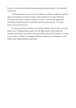 François. Car la salle semble défendre elle-aussi maintenant Monsieur Meyer. C'est le chaos dans
Le grand Cerf.
L'officier allemand est saoul, or il se lève et ordonne avec énergie aux miliciens de partir. Il
oppose de la résistance aux miliciens, Français censés travailler pour son camp, l'Allemagne.
Commentaire de François, à la table et à l'adresse de sa mère : Cette résistance paradoxale de
l'Allemand est faite pour chercher ton admiration, maman. On pourrait ajouter : Et la tienne,
François, elle est faite pour quoi ?
La scène du Grand Cerf se termine sur une question d'identité : Qu'est-ce que c'est, être juif.
Bonnet se tait ! Et Madame Quentin, quant à elle, elle affirme qu'elle est d'une famille très
catholique, mais qu'elle n'a rien contre les Juifs, à part Blum qui était juif ET socialiste. Ce n'est pas
la race, ou encore la religion, c'est l'engagement politique à gauche que ni une bourgeoise, ni une
libérale comme Madame Quentin ne peut tolérer.
 