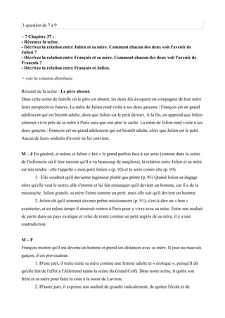 1 question de 7 à 9
– 7 Chapitre 37 :
- Résumez la scène.
- Décrivez la relation entre Julien et sa mère. Comment chacun des deux voit l'avenir de
Julien ?
- Décrivez la relation entre François et sa mère. Comment chacun des deux voit l'avenir de
François ?
- Décrivez la relation entre François et Julien.
> voir la solution distribuée
Résumé de la scène : Le père absent.
Dans cette scène de famille où le père est absent, les deux fils évoquent en compagnie de leur mère
leurs perspectives futures. La mère de Julien rend visite à ses deux garçons : François est un grand
adolescent qui est bientôt adulte, alors que Julien est le petit dernier. A la fin, on apprend que Julien
aimerait vivre près de sa mère à Paris sans que son père le sache. La mère de Julien rend visite à ses
deux garçons : François est un grand adolescent qui est bientôt adulte, alors que Julien est le petit.
Aucun de leurs souhaits d'avenir ne lui convient.
M – J En général, et même si Julien « fait » le grand parfois face à ses amis (comme dans la scène
de l'infirmerie où il leur raconte qu'il a vu beaucoup de sangliers), la relation entre Julien et sa mère
est très tendre : elle l'appelle « mon petit Julien » (p. 92) et le serre contre elle (p. 93)
1. Elle voudrait qu'il devienne ingénieur plutôt que prêtre (p. 93) Quand Julien se dégage
alors qu'elle veut le serrer, elle s'étonne et lui fait remarquer qu'il devient un homme, car il a de la
moustache. Julien grandit, sa mère l'aime comme un petit, mais elle sait qu'il devient un homme.
2. Julien dit qu'il aimerait devenir prêtre-missionnaire (p. 91), c'est-à-dire un « bon »
aventurier, et en même temps il aimerait rentrer à Paris pour y vivre avec sa mère. Entre son souhait
de partir dans un pays exotique et celui de rester comme un petit auprès de sa mère, il y a une
contradiction.
M – F
François montre qu'il est devenu un homme et prend ses distances avec sa mère. Il joue au mauvais
garçon, il est provocateur.
1. D'une part, il traite traite sa mère comme une femme adulte et « érotique », puisqu'il dit
qu'elle fait de l'effet à l'Allemand (dans la scène du Grand Cerf). Dans notre scène, il quitte son
frère et sa mère pour faire la cour à la soeur de Laviron.
2. D'autre part, il exprime son souhait de grandir radicalement, de quitter l'école et de
 