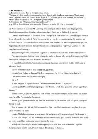 – 8 Chapitre 49 :
a. Résumez la scène dans la perspective de Julien.
Variante a2 : Qui sont les hommes qui arrivent dans la salle de classe, qu'est-ce qu'ils viennent
faire ?; Qu'est-ce que fait Bonnet avant de partir ?; Qu'est-ce que le prof annonce aux enfants ?;
Qu'est-ce qu'on découvre sur Lafarge (Négus) et Dupré ?
b. Comment fait l'Allemand pour trouver Bonnet ?
c. p. 112, « Il semble que nous ayons été dénoncés » : qui a fait cela, et pourquoi ?
a) Nous sommes en classe et M. Guibourg nous explique, à l'aide d'une carte de géographie,
l'évolution des positions des adversaires et des divers fronts sur le théâtre de la guerre.
La radio de Londres est la radio des Alliés : elle parle en leur faveur : « l'Armée rouge a crevé le
front allemand ». La radio de Paris, occupé, se fait la voix des occupants : donc elle annonce un
scénario inverse : « cette offensive a été repoussée avec succès ». M. Guibourg montre ce que c'est
la propagande, l'information - l'interprétation qui doit être racontée ou propagée, car dit-il : « la
vérité est entre les deux ».
Avec Boulanger, nous chantons un slogan de la résistance : Radio-Paris ment ! est allemand !
Puis, au moment où Guibourg veut refaire des maths et Sagard aller aux toilettes, parce qu'il pète
la soupe du collègue, une voix allemand dit : Halte !
Je regarde la mitraillette d'un soldat qui est entré et puis un autre arrive, Doktor Müller, de la
Gestapo, dit-il.
Il nous demande si l'un de nous s'appelle Kippelstein.
Nom de bleu, il cherche Bonnet ! Ne le regardons pas. (p. 111 : « Julien baisse la tête »)
Le type me tourne autour, puis il s'éloigne.
Où ça ?
Je lève les yeux, il regarde la carte... Mais comment va Bonnet ?, le pauvre !
C'est là que le Doktor Müller se précipite vers Bonnet.. M'a-t-il vu quand j'ai jeté un regard vers
Bonnet ?
Bonnet se lève, silencieux, remballe tout, il vient vers moi me serrer la main comme aux autres,
mais le soldat l'en empêche. Ils partent.
Müller ajoute que nos maitres ont trahi les Allemands en cachant des Juifs. Et que le collège est
fermé. Il part.
Tout le monde crie. Aïe aïe, Müller m'a-t-il vu ? (« ... sauf Julien qui reste à sa place, le regard
droit devant lui »p. 112)
Le père Michel annonce que le père Jean a été arrêté, et « qu'il semble qu'on ait été dénoncé ».
Je sais, c'est Joseph ! Il a pas supporté d'être autant mal-traité, puis licencié, alors que nous avons
pu rester au collège, après cette histoire de marché noir...
Mais je me tais et le père Michel raconte pourquoi le père Jean a caché Bonnet, Dupré et
Lafargue, les 3 enfants juifs, Bonnet n'a rien dit sur ses 2 collègues...
 