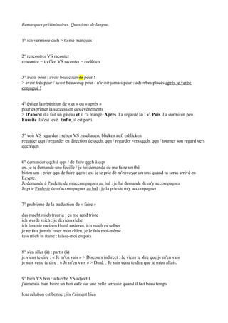 Remarques préliminaires. Questions de langue.
1° ich vermisse dich > tu me manques
2° rencontrer VS raconter
rencontre = treffen VS raconter = erzählen
3° avoir peur : avoir beaucoup de peur !
> avoir très peur / avoir beaucoup peur / n'avoir jamais peur : adverbes placés après le verbe
conjugué !
4° évitez la répétition de « et » ou « après »
pour exprimer la succession des événements :
> D'abord il a fait un gâteau et il l'a mangé. Après il a regardé la TV. Puis il a dormi un peu.
Ensuite il s'est levé. Enfin, il est parti.
5° voir VS regarder : sehen VS zuschauen, blicken auf, erblicken
regarder qqn / regarder en direction de qqch, qqn / regarder vers qqch, qqn / tourner son regard vers
qqch/qqn
6° demander qqch à qqn / de faire qqch à qqn
ex. je te demande une feuille / je lui demande de me faire un thé
bitten um : prier qqn de faire qqch : ex. je te prie de m'envoyer un sms quand tu seras arrivé en
Egypte.
Je demande à Paulette de m'accompagner au bal : je lui demande de m'y accompagner
Je prie Paulette de m'accompagner au bal : je la prie de m'y accompagner
7° problème de la traduction de « faire »
das macht mich traurig : ça me rend triste
ich werde reich : je deviens riche
ich lass nie meinen Hund rasieren, ich mach es selber
je ne fais jamais raser mon chien, je le fais moi-même
lass mich in Ruhe : laisse-moi en paix
8° s'en aller (à) : partir (à)
je viens te dire : « Je m'en vais » > Discours indirect : Je viens te dire que je m'en vais
je suis venu te dire : « Je m'en vais » > Dind. : Je suis venu te dire que je m'en allais.
9° bien VS bon : adverbe VS adjectif
j'aimerais bien boire un bon café sur une belle terrasse quand il fait beau temps
leur relation est bonne ; ils s'aiment bien
 