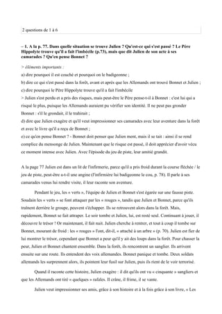 2 questions de 1 à 6
– 1. A la p. 77. Dans quelle situation se trouve Julien ? Qu'est-ce qui s'est passé ? Le Père
Hippolyte trouve qu'il a fait l'imbécile (p.73), mais que dit Julien de son acte à ses
camarades ? Qu'en pense Bonnet ?
> éléments importants :
a) dire pourquoi il est couché et pourquoi on le badigeonne ;
b) dire ce qui s'est passé dans la forêt, avant et après que les Allemands ont trouvé Bonnet et Julien ;
c) dire pourquoi le Père Hippolyte trouve qu'il a fait l'imbécile
> Julien s'est perdu et a pris des risques, mais peut-être le Père pense-t-il à Bonnet : c'est lui qui a
risqué le plus, puisque les Allemands auraient pu vérifier son identité. Il ne peut pas gronder
Bonnet : s'il le grondait, il le trahirait ;
d) dire que Julien exagère et qu'il veut impressionner ses camarades avec leur aventure dans la forêt
et avec le livre qu'il a reçu de Bonnet ;
e) ce qu'en pense Bonnet ? - Bonnet doit penser que Julien ment, mais il se tait : ainsi il se rend
complice du mensonge de Julien. Maintenant que le risque est passé, il doit apprécier d'avoir vécu
ce moment intense avec Julien. Avec l'épisode du jeu de piste, leur amitié grandit.
A la page 77 Julien est dans un lit de l'infirmerie, parce qu'il a pris froid durant la course fléchée / le
jeu de piste, peut-être a-t-il une angine (l'infirmière lui badigeonne le cou, p. 78). Il parle à ses
camarades venus lui rendre visite, il leur raconte son aventure.
Pendant le jeu, les « verts », l'équipe de Julien et Bonnet s'est égarée sur une fausse piste.
Soudain les « verts » se font attaquer par les « rouges », tandis que Julien et Bonnet, parce qu'ils
trainent derrière le groupe, peuvent s'échapper. Ils se retrouvent alors dans la forêt. Mais,
rapidement, Bonnet se fait attraper. Le soir tombe et Julien, lui, est resté seul. Continuant à jouer, il
découvre le trésor ! Or maintenant, il fait nuit. Julien cherche à rentrer, et tout à coup il tombe sur
Bonnet, mourant de froid : les « rouges » l'ont, dit-il, « attaché à un arbre » (p. 70). Julien est fier de
lui montrer le trésor, cependant que Bonnet a peur qu'il y ait des loups dans la forêt. Pour chasser la
peur, Julien et Bonnet chantent ensemble. Dans la forêt, ils rencontrent un sanglier. Ils arrivent
ensuite sur une route. Ils entendent des voix allemandes. Bonnet panique et tombe. Deux soldats
allemands les surprennent alors, ils pointent leur fusil sur Julien, puis ils rient de le voir terrorisé.
Quand il raconte cette histoire, Julien exagère : il dit qu'ils ont vu « cinquante » sangliers et
que les Allemands ont tiré « quelques » rafales. Il crâne, il frime, il se vante.
Julien veut impressionner ses amis, grâce à son histoire et à la fois grâce à son livre, « Les
 