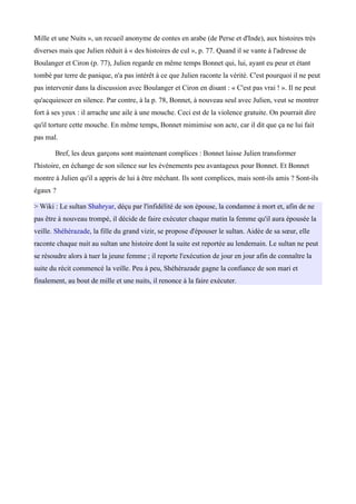 Mille et une Nuits », un recueil anonyme de contes en arabe (de Perse et d'Inde), aux histoires très
diverses mais que Julien réduit à « des histoires de cul », p. 77. Quand il se vante à l'adresse de
Boulanger et Ciron (p. 77), Julien regarde en même temps Bonnet qui, lui, ayant eu peur et étant
tombé par terre de panique, n'a pas intérêt à ce que Julien raconte la vérité. C'est pourquoi il ne peut
pas intervenir dans la discussion avec Boulanger et Ciron en disant : « C'est pas vrai ! ». Il ne peut
qu'acquiescer en silence. Par contre, à la p. 78, Bonnet, à nouveau seul avec Julien, veut se montrer
fort à ses yeux : il arrache une aile à une mouche. Ceci est de la violence gratuite. On pourrait dire
qu'il torture cette mouche. En même temps, Bonnet mimimise son acte, car il dit que ça ne lui fait
pas mal.
Bref, les deux garçons sont maintenant complices : Bonnet laisse Julien transformer
l'histoire, en échange de son silence sur les événements peu avantageux pour Bonnet. Et Bonnet
montre à Julien qu'il a appris de lui à être méchant. Ils sont complices, mais sont-ils amis ? Sont-ils
égaux ?
> Wiki : Le sultan Shahryar, déçu par l'infidélité de son épouse, la condamne à mort et, afin de ne
pas être à nouveau trompé, il décide de faire exécuter chaque matin la femme qu'il aura épousée la
veille. Shéhérazade, la fille du grand vizir, se propose d'épouser le sultan. Aidée de sa sœur, elle
raconte chaque nuit au sultan une histoire dont la suite est reportée au lendemain. Le sultan ne peut
se résoudre alors à tuer la jeune femme ; il reporte l'exécution de jour en jour afin de connaitre la
suite du récit commencé la veille. Peu à peu, Shéhérazade gagne la confiance de son mari et
finalement, au bout de mille et une nuits, il renonce à la faire exécuter.
 