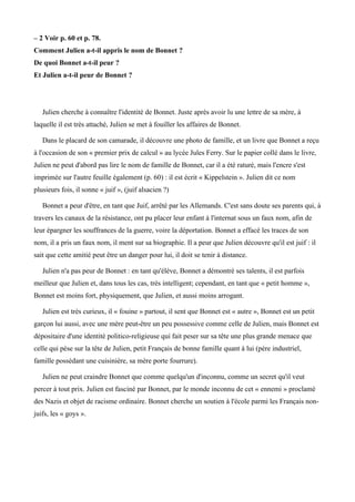 – 2 Voir p. 60 et p. 78.
Comment Julien a-t-il appris le nom de Bonnet ?
De quoi Bonnet a-t-il peur ?
Et Julien a-t-il peur de Bonnet ?
Julien cherche à connaitre l'identité de Bonnet. Juste après avoir lu une lettre de sa mère, à
laquelle il est très attaché, Julien se met à fouiller les affaires de Bonnet.
Dans le placard de son camarade, il découvre une photo de famille, et un livre que Bonnet a reçu
à l'occasion de son « premier prix de calcul » au lycée Jules Ferry. Sur le papier collé dans le livre,
Julien ne peut d'abord pas lire le nom de famille de Bonnet, car il a été raturé, mais l'encre s'est
imprimée sur l'autre feuille également (p. 60) : il est écrit « Kippelstein ». Julien dit ce nom
plusieurs fois, il sonne « juif », (juif alsacien ?)
Bonnet a peur d'être, en tant que Juif, arrêté par les Allemands. C'est sans doute ses parents qui, à
travers les canaux de la résistance, ont pu placer leur enfant à l'internat sous un faux nom, afin de
leur épargner les souffrances de la guerre, voire la déportation. Bonnet a effacé les traces de son
nom, il a pris un faux nom, il ment sur sa biographie. Il a peur que Julien découvre qu'il est juif : il
sait que cette amitié peut être un danger pour lui, il doit se tenir à distance.
Julien n'a pas peur de Bonnet : en tant qu'élève, Bonnet a démontré ses talents, il est parfois
meilleur que Julien et, dans tous les cas, très intelligent; cependant, en tant que « petit homme »,
Bonnet est moins fort, physiquement, que Julien, et aussi moins arrogant.
Julien est très curieux, il « fouine » partout, il sent que Bonnet est « autre », Bonnet est un petit
garçon lui aussi, avec une mère peut-être un peu possessive comme celle de Julien, mais Bonnet est
dépositaire d'une identité politico-religieuse qui fait peser sur sa tête une plus grande menace que
celle qui pèse sur la tête de Julien, petit Français de bonne famille quant à lui (père industriel,
famille possédant une cuisinière, sa mère porte fourrure).
Julien ne peut craindre Bonnet que comme quelqu'un d'inconnu, comme un secret qu'il veut
percer à tout prix. Julien est fasciné par Bonnet, par le monde inconnu de cet « ennemi » proclamé
des Nazis et objet de racisme ordinaire. Bonnet cherche un soutien à l'école parmi les Français non-
juifs, les « goys ».
 