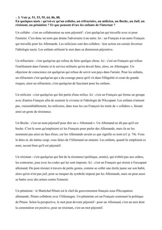 – 3. Voir p. 51, 53, 55, 64, 86, 88.
En quelques mots : qu'est-ce qu'un collabo, un réfractaire, un milicien, un Boche, un Juif, un
résistant, un pétainiste ? Et que pensent d'eux les enfants de l'internat ?
Un collabo : c'est un collaborateur au sens péjoratif : c'est quelqu'un qui travaille avec et pour
l'ennemi. C'est donc un nom que donne l'adversaire à un autre. Ici : un Français à un autre Français
qui travaille pour les Allemands. Les miliciens sont des collabos : leur action est censée favoriser
l'idéologie nazie. Les enfants utilisent le mot dans sa dimension péjorative.
Un réfractaire : c'est quelqu'un qui refuse de faire quelque chose. Ici : c'est un Français qui refuse
l'enrôlement dans l'armée et le service militaire qu'on devait faire, alors, en Allemagne. Un
objecteur de conscience est quelqu'un qui refuse de servir son pays dans l'armée. Pour les enfants,
un réfractaire c'est quelqu'un qui a du courage parce qu'il vit dans l'illégalité et court de grands
risques, ainsi un réfractaire, c'est quelqu'un de fascinant pour les enfants.
Un milicien : c'est quelqu'un qui fait partie d'une milice. Ici : c'est un Français qui forme un groupe
avec d'autres Français afin de soutenir le civisme et l'idéologie de l'Occupant. Les enfants n'aiment
pas, vraisemblablement, les miliciens, dans tous les cas François les traite de « collabos », faisant
ainsi un geste de résistance.
Un Boche : c'est un nom péjoratif pour dire un « Allemand ». Un Allemand ne dit pas qu'il est
boche. C'est le nom qu'emploient ici les Français pour parler des Allemands, mais ils ne les
nomment pas ainsi en face d'eux, car les Allemands savent ce que signifie ce nom (cf. p. 74). Vous
le dites et, du même coup, vous faites de l'Allemand un ennemi. Les enfants, quand ils emploient ce
nom, savent bien qu'il est péjoratif.
Un résistant : c'est quelqu'un qui fait de la résistance (politique, armée), qui n'obéit pas aux ordres,
les contourne, joue avec les codes qui lui sont imposés. Ici : c'est un Français qui résiste à l'occupant
allemand. On peut résister à travers de petits gestes, comme se coller une étoile jaune sur son habit,
alors qu'on n'est pas juif, pour se moquer du symbole imposé par les Allemands, mais on peut aussi
se battre avec des armes contre l'ennemi.
Un pétainiste : le Maréchal Pétain est le chef du gouvernement français sous l'Occupation
allemande. Pétain collabore avec l'Allemagne. Un pétainiste est un Français soutenant la politique
de Pétain. Selon la perspective, le mot peut devenir péjoratif : pour un Allemand, c'est un mot dont
la connotation est positive, pour un résistant, c'est un mot péjoratif.
 