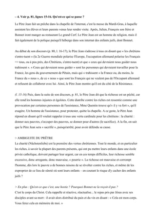 – 4. Voir p. 81, lignes 15-16. Qu'est-ce qui se passe ?
Le Père Jean fait un prêche dans la chapelle de l'internat, c'est la messe du Mardi-Gras, à laquelle
assistent les élèves et leurs parents venus leur rendre visite. Après, Julien, François son frère et
Bonnet iront manger au restaurant Le grand Cerf. Le Père Jean est un homme de religion, mais il
fait également de la polique puisqu'il héberge dans son internat des enfants juifs, dont Bonnet.
Au début de son discours (p. 80, l. 16-17), le Père Jean s'adresse à tous en disant que « les chrétiens
s'entre-tuent » (la 2e Guerre mondiale polarise l'Europe, l'occupation allemand polarise les Français
=> tous, ou à peu près, des Chrétiens, s'entre-tuent) et que « ceux qui devraient nous guider nous
trahissent ». « Ceux qui devraient nous guider » sont les personnes qui devraient travailler pour la
France, les gens du gouvernement de Pétain, mais qui « trahissent » la France ou, du moins, la
France du « nous », de ce « nous » que sont les Français qui ne veulent pas de l'Occupant allemand
et refusent de collaborer avec lui. Ainsi, le Père Jean montre qu'il est du côté de la Résistance.
(l. 15-16) Puis, dans la suite de son discours, p. 81, le Père Jean dit que la richesse est un péché, car
elle rend les hommes injustes et égoïstes. Cette diatribe contre les riches est ressentie comme une
provocation par certaines personnes de l'assistance, Mme Quentin trouve qu'« il y va fort », qu'il
exagère. Un homme de l'assistance, pour protester, quitte la chapelle. A ce geste, le Père Jean
répond en disant qu'il voulait rappeler à tous une vertu cardinale pour les chrétiens : la charité :
donner aux pauvres, s'occuper des pauvres, se donner pour d'autres (le sacrifice). A la fin, on sait
que le Père Jean sera « sacrifié », puisqu'arrêté, pour avoir défendu sa cause.
> AMBIGUITE DU PRÊTRE
La charité (Nächstenliebe) est la première des vertus chrétiennes. Tout le monde, et en particulier
les riches, à savoir la plupart des parents présents, qui ont pu mettre leurs enfants dans une école
privée catholique, doivent partager leur argent, car en ces temps difficiles, leur richesse semble
excessive, donc arrogante, donc mauvaise, « pourrie ». La richesse est mauvaise et corrompt
l'homme, dès lors le pauvre a de bonnes raisons de se révolter contre les riches, et même de les
exproprier de ce lieu de sûreté où sont leurs enfants – en courant le risque d'y cacher des enfants
juifs ?
> En plus : Qu'est-ce que c'est, une hostie ? Pourquoi Bonnet ne la reçoit-il pas ?
C'est le corps du Christ. Cela rappelle et réactive, réactualise... le repas pris par Jésus avec ses
disciples avant sa mort : il avait alors distribué du pain et du vin en disant : « Cela est mon corps.
Vous ferez cela en mémoire de moi. »
 
