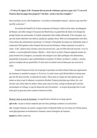 – 5 Voir p. 91, lignes 2-20 : François fait un acte de résistance, qu'est-ce que c'est ? Y en a-t-il
d'autres dans les pages lues jusqu'ici ? Ou bien : auriez-vous des exemples ?
On le sait bien, on en a fait l'expérience : Les mères se demandent toujours : qu'est-ce que mon fils /
ma fille va devenir ?
En sortant du Grand Cerf, le beau restaurant où François, Julien et leur mère, accompagnés
de Bonnet, sont allés manger à l'occasion du Mardi-Gras, le grand frère de Julien s'est éloigné du
groupe faisant une promenade, et il parle maintenant à des soldats allemands. Il les renseigne, eux
qui sans doute cherchent une adresse, quelqu'un, quelque chose. Mais ses renseignements sont faux,
il leur donne des informations incorrectes. Ce faisant, il fait perdre du temps aux Allemands, donc il
contrecarre l'Occupation, donc François fait un acte de résistance. Julien commente à sa mère la
scène : il dit - quant à nous, lecteurs, nous n'en savons rien - que son frère fait cela souvent « avec la
verdure », un nom péjoratif comme « Boche ». Ainsi, face à sa mère, François apparait comme un
jeune homme très courageux, au caractère très marqué et aux idées politiques très déterminées,
puisqu'elles le poussent à agir conformément à sa pensée. Et Julien, en disant « verdure », montre
qu'il est complice de son grand frère. Il croit ainsi se montrer sous un beau jour aux yeux de sa
mère.
Ensuite François revient vers le groupe et proclame son désir d'entrer dans une organisation
de résistance (« prendre le maquis »). Il est ivre. La mère trouve qu'il dit des bêtise et insiste pour
que son fils fasse son bac, sa maturité (sa matu). Alors, pour se venger de cette réponse que lui
donne sa mère et qui le rabaisse à sa position d'enfant, François proclame que Julien, lui, veut
devenir curé, entrer dans les ordres. Julien, pour sauver la face, corrige en disant qu'il veut être
missionnaire en Afrique, ce qui lui donne des airs d'aventurier – et un peu de prestige face à cette
mère qu'il ne peut pas aimer comme il aimerait le faire.
Résister, faire un acte de résistance : la signification s'étend sur un large spectre
qui va de : ne pas se laisser emporter par une force politique contraire à sa conviction :
via : tromper l'ennemi, lui mentir, moquer/imiter à l'absurde/railler ses lois (texte sur l'étoile jaune),
nuire physiquement ou moralement à l'ennemi, miner l'entreprise de l'ennemi,
jusqu'à se battre contre lui
 