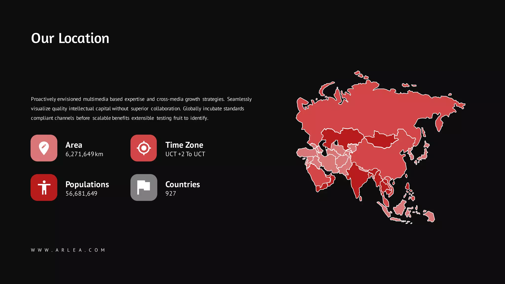 W W W . A R L E A . C O M
Our Location
Time Zone
UCT +2 To UCT
Countries
927
Populations
56,681,649
Area
6,271,649km
Proactively envisioned multimedia based expertise and cross-media growth strategies. Seamlessly
visualize quality intellectual capital without superior collaboration. Globally incubate standards
compliant channels before scalable benefits extensible testing fruit to identify.
 